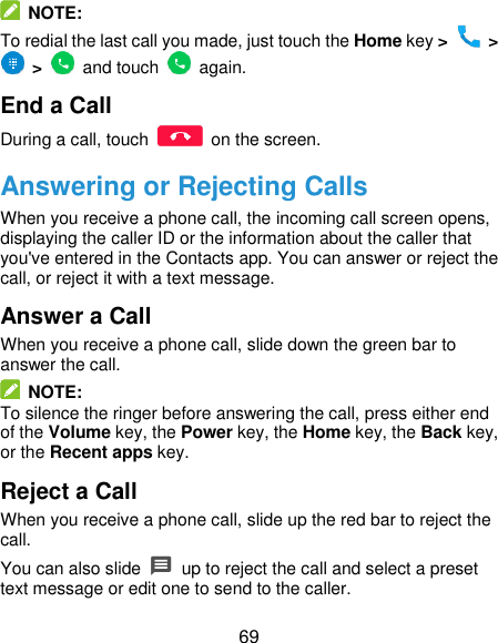  69   NOTE: To redial the last call you made, just touch the Home key &gt;   &gt;  &gt;    and touch    again. End a Call During a call, touch    on the screen. Answering or Rejecting Calls When you receive a phone call, the incoming call screen opens, displaying the caller ID or the information about the caller that you&apos;ve entered in the Contacts app. You can answer or reject the call, or reject it with a text message. Answer a Call When you receive a phone call, slide down the green bar to answer the call.   NOTE: To silence the ringer before answering the call, press either end of the Volume key, the Power key, the Home key, the Back key, or the Recent apps key. Reject a Call When you receive a phone call, slide up the red bar to reject the call. You can also slide    up to reject the call and select a preset text message or edit one to send to the caller. 