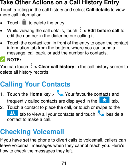  71 Take Other Actions on a Call History Entry Touch a listing in the call history and select Call details to view more call information.   Touch   to delete the entry.   While viewing the call details, touch    &gt; Edit before call to edit the number in the dialer before calling it.   Touch the contact icon in front of the entry to open the contact information tab from the bottom, where you can send a message, call back, or add the number to contacts.  NOTE: You can touch    &gt; Clear call history in the call history screen to delete all history records. Calling Your Contacts 1.  Touch the Home key &gt;  . Your favourite contacts and frequently called contacts are displayed in the    tab. 2.  Touch a contact to place the call, or touch or swipe to the  tab to view all your contacts and touch    beside a contact to make a call. Checking Voicemail If you have set the phone to divert calls to voicemail, callers can leave voicemail messages when they cannot reach you. Here’s how to check the messages they left. 