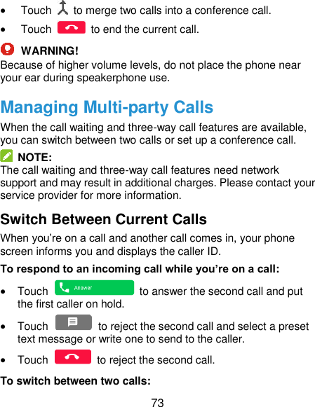  73  Touch    to merge two calls into a conference call.  Touch    to end the current call.  WARNING! Because of higher volume levels, do not place the phone near your ear during speakerphone use. Managing Multi-party Calls When the call waiting and three-way call features are available, you can switch between two calls or set up a conference call.     NOTE: The call waiting and three-way call features need network support and may result in additional charges. Please contact your service provider for more information. Switch Between Current Calls When you’re on a call and another call comes in, your phone screen informs you and displays the caller ID. To respond to an incoming call while you’re on a call:  Touch    to answer the second call and put the first caller on hold.  Touch    to reject the second call and select a preset text message or write one to send to the caller.  Touch    to reject the second call. To switch between two calls: 