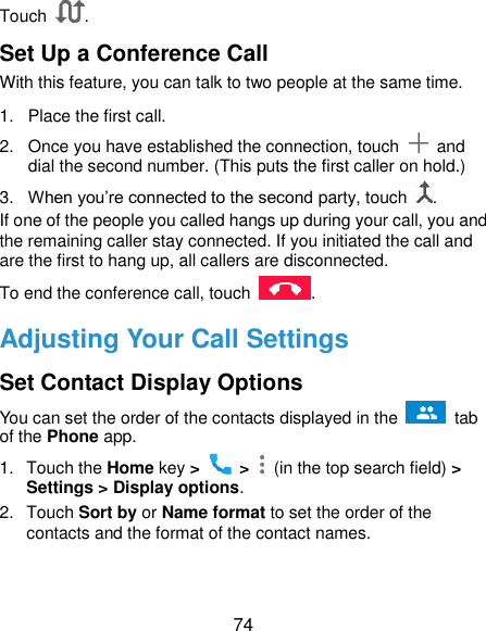  74 Touch  . Set Up a Conference Call With this feature, you can talk to two people at the same time.   1.  Place the first call. 2.  Once you have established the connection, touch    and dial the second number. (This puts the first caller on hold.) 3. When you’re connected to the second party, touch  . If one of the people you called hangs up during your call, you and the remaining caller stay connected. If you initiated the call and are the first to hang up, all callers are disconnected. To end the conference call, touch  .   Adjusting Your Call Settings Set Contact Display Options You can set the order of the contacts displayed in the   tab of the Phone app. 1.  Touch the Home key &gt;   &gt;    (in the top search field) &gt; Settings &gt; Display options. 2.  Touch Sort by or Name format to set the order of the contacts and the format of the contact names. 