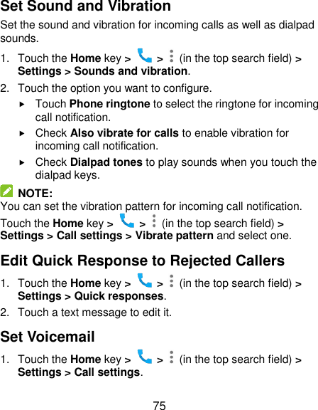  75 Set Sound and Vibration Set the sound and vibration for incoming calls as well as dialpad sounds. 1.  Touch the Home key &gt;   &gt;    (in the top search field) &gt; Settings &gt; Sounds and vibration. 2.  Touch the option you want to configure.  Touch Phone ringtone to select the ringtone for incoming call notification.  Check Also vibrate for calls to enable vibration for incoming call notification.  Check Dialpad tones to play sounds when you touch the dialpad keys.   NOTE: You can set the vibration pattern for incoming call notification. Touch the Home key &gt;   &gt;    (in the top search field) &gt; Settings &gt; Call settings &gt; Vibrate pattern and select one. Edit Quick Response to Rejected Callers 1.  Touch the Home key &gt;   &gt;    (in the top search field) &gt; Settings &gt; Quick responses. 2.  Touch a text message to edit it. Set Voicemail 1.  Touch the Home key &gt;   &gt;    (in the top search field) &gt; Settings &gt; Call settings. 