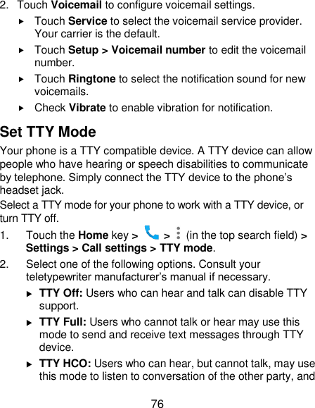  76 2.  Touch Voicemail to configure voicemail settings.  Touch Service to select the voicemail service provider. Your carrier is the default.      Touch Setup &gt; Voicemail number to edit the voicemail number.  Touch Ringtone to select the notification sound for new voicemails.  Check Vibrate to enable vibration for notification. Set TTY Mode Your phone is a TTY compatible device. A TTY device can allow people who have hearing or speech disabilities to communicate by telephone. Simply connect the TTY device to the phone’s headset jack.   Select a TTY mode for your phone to work with a TTY device, or turn TTY off. 1.  Touch the Home key &gt;   &gt;    (in the top search field) &gt; Settings &gt; Call settings &gt; TTY mode. 2.  Select one of the following options. Consult your teletypewriter manufacturer’s manual if necessary.  TTY Off: Users who can hear and talk can disable TTY support.  TTY Full: Users who cannot talk or hear may use this mode to send and receive text messages through TTY device.  TTY HCO: Users who can hear, but cannot talk, may use this mode to listen to conversation of the other party, and 