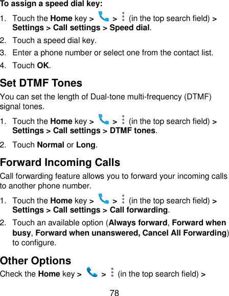  78 To assign a speed dial key: 1.  Touch the Home key &gt;   &gt;    (in the top search field) &gt; Settings &gt; Call settings &gt; Speed dial. 2. Touch a speed dial key. 3.  Enter a phone number or select one from the contact list. 4.  Touch OK. Set DTMF Tones You can set the length of Dual-tone multi-frequency (DTMF) signal tones. 1.  Touch the Home key &gt;   &gt;    (in the top search field) &gt; Settings &gt; Call settings &gt; DTMF tones. 2.  Touch Normal or Long. Forward Incoming Calls Call forwarding feature allows you to forward your incoming calls to another phone number. 1.  Touch the Home key &gt;   &gt;    (in the top search field) &gt; Settings &gt; Call settings &gt; Call forwarding. 2.  Touch an available option (Always forward, Forward when busy, Forward when unanswered, Cancel All Forwarding) to configure. Other Options Check the Home key &gt;   &gt;    (in the top search field) &gt; 