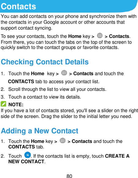  80 Contacts You can add contacts on your phone and synchronize them with the contacts in your Google account or other accounts that support contact syncing. To see your contacts, touch the Home key &gt;   &gt; Contacts. From there, you can touch the tabs on the top of the screen to quickly switch to the contact groups or favorite contacts. Checking Contact Details 1.  Touch the Home key &gt;   &gt; Contacts and touch the   CONTACTS tab to access your contact list. 2.  Scroll through the list to view all your contacts. 3.  Touch a contact to view its details.   NOTE: If you have a lot of contacts stored, you&apos;ll see a slider on the right side of the screen. Drag the slider to the initial letter you need. Adding a New Contact 1.  Touch the Home key &gt;   &gt; Contacts and touch the CONTACTS tab.   2.  Touch  . If the contacts list is empty, touch CREATE A NEW CONTACT. 
