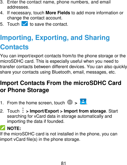  81 3.  Enter the contact name, phone numbers, and email addresses. 4.  If necessary, touch More Fields to add more information or change the contact account. 5.  Touch   to save the contact. Importing, Exporting, and Sharing Contacts You can import/export contacts from/to the phone storage or the microSDHC card. This is especially useful when you need to transfer contacts between different devices. You can also quickly share your contacts using Bluetooth, email, messages, etc. Import Contacts From the microSDHC Card or Phone Storage 1.  From the home screen, touch  &gt; . 2.  Touch    &gt; Import/Export &gt; Import from storage. Start searching for vCard data in storage automatically and importing the data if founded.   NOTE:   If the microSDHC card is not installed in the phone, you can import vCard file(s) in the phone storage. 