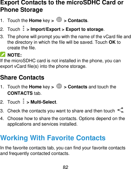  82 Export Contacts to the microSDHC Card or Phone Storage 1.  Touch the Home key &gt;   &gt; Contacts. 2.  Touch   &gt; Import/Export &gt; Export to storage. 3.  The phone will prompt you with the name of the vCard file and the directory in which the file will be saved. Touch OK to create the file.   NOTE: If the microSDHC card is not installed in the phone, you can export vCard file(s) into the phone storage. Share Contacts 1.  Touch the Home key &gt;   &gt; Contacts and touch the CONTACTS tab. 2.  Touch    &gt; Multi-Select. 3.  Check the contacts you want to share and then touch  . 4.  Choose how to share the contacts. Options depend on the applications and services installed. Working With Favorite Contacts In the favorite contacts tab, you can find your favorite contacts and frequently contacted contacts. 