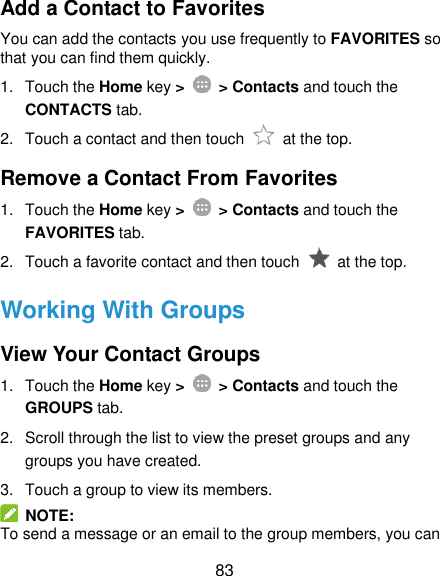  83 Add a Contact to Favorites You can add the contacts you use frequently to FAVORITES so that you can find them quickly. 1.  Touch the Home key &gt;   &gt; Contacts and touch the CONTACTS tab. 2.  Touch a contact and then touch    at the top. Remove a Contact From Favorites 1.  Touch the Home key &gt;   &gt; Contacts and touch the FAVORITES tab. 2.  Touch a favorite contact and then touch    at the top. Working With Groups View Your Contact Groups 1.  Touch the Home key &gt;   &gt; Contacts and touch the GROUPS tab. 2.  Scroll through the list to view the preset groups and any groups you have created. 3.  Touch a group to view its members.   NOTE: To send a message or an email to the group members, you can 