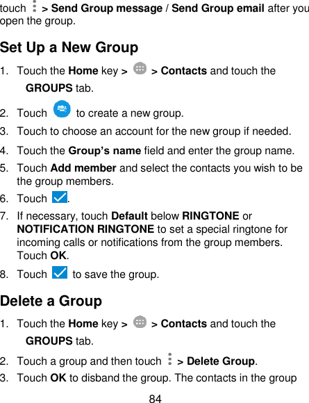  84 touch    &gt; Send Group message / Send Group email after you open the group. Set Up a New Group 1.  Touch the Home key &gt;   &gt; Contacts and touch the GROUPS tab. 2.  Touch    to create a new group. 3.  Touch to choose an account for the new group if needed. 4.  Touch the Group’s name field and enter the group name. 5.  Touch Add member and select the contacts you wish to be the group members. 6.  Touch  . 7.  If necessary, touch Default below RINGTONE or NOTIFICATION RINGTONE to set a special ringtone for incoming calls or notifications from the group members. Touch OK. 8.  Touch    to save the group. Delete a Group 1.  Touch the Home key &gt;   &gt; Contacts and touch the GROUPS tab. 2.  Touch a group and then touch   &gt; Delete Group. 3.  Touch OK to disband the group. The contacts in the group 