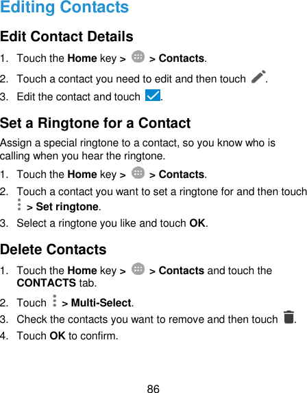  86 Editing Contacts Edit Contact Details 1.  Touch the Home key &gt;   &gt; Contacts. 2.  Touch a contact you need to edit and then touch  . 3.  Edit the contact and touch  . Set a Ringtone for a Contact Assign a special ringtone to a contact, so you know who is calling when you hear the ringtone. 1.  Touch the Home key &gt;   &gt; Contacts. 2.  Touch a contact you want to set a ringtone for and then touch   &gt; Set ringtone. 3.  Select a ringtone you like and touch OK. Delete Contacts 1.  Touch the Home key &gt;   &gt; Contacts and touch the CONTACTS tab. 2.  Touch   &gt; Multi-Select. 3.  Check the contacts you want to remove and then touch  . 4.  Touch OK to confirm. 