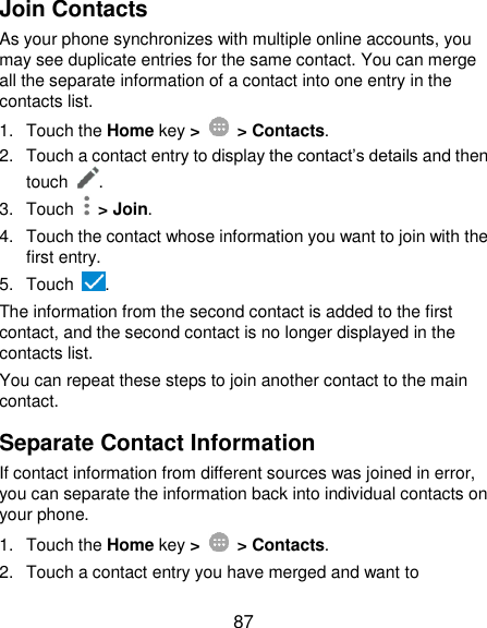  87 Join Contacts As your phone synchronizes with multiple online accounts, you may see duplicate entries for the same contact. You can merge all the separate information of a contact into one entry in the contacts list. 1.  Touch the Home key &gt;   &gt; Contacts. 2.  Touch a contact entry to display the contact’s details and then touch  . 3.  Touch    &gt; Join. 4.  Touch the contact whose information you want to join with the first entry. 5.  Touch  . The information from the second contact is added to the first contact, and the second contact is no longer displayed in the contacts list. You can repeat these steps to join another contact to the main contact. Separate Contact Information If contact information from different sources was joined in error, you can separate the information back into individual contacts on your phone. 1.  Touch the Home key &gt;   &gt; Contacts. 2.  Touch a contact entry you have merged and want to 