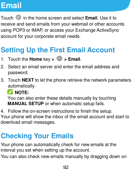  92 Email Touch    in the home screen and select Email. Use it to receive and send emails from your webmail or other accounts using POP3 or IMAP, or access your Exchange ActiveSync account for your corporate email needs. Setting Up the First Email Account 1.  Touch the Home key &gt;    &gt; Email. 2.  Select an email server and enter the email address and password. 3.  Touch NEXT to let the phone retrieve the network parameters automatically.   NOTE: You can also enter these details manually by touching MANUAL SETUP or when automatic setup fails. 4.  Follow the on-screen instructions to finish the setup. Your phone will show the inbox of the email account and start to download email messages. Checking Your Emails Your phone can automatically check for new emails at the interval you set when setting up the account.   You can also check new emails manually by dragging down on 