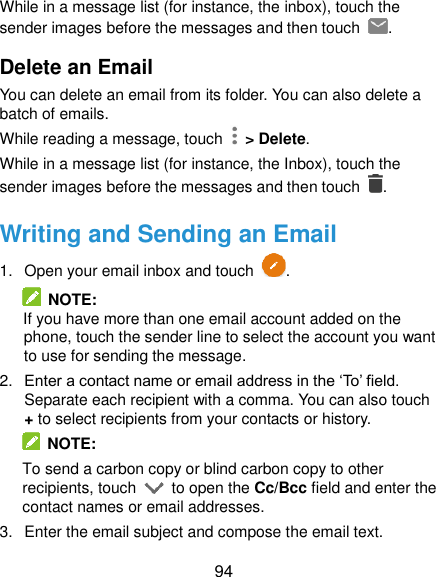  94 While in a message list (for instance, the inbox), touch the sender images before the messages and then touch  . Delete an Email You can delete an email from its folder. You can also delete a batch of emails. While reading a message, touch    &gt; Delete. While in a message list (for instance, the Inbox), touch the sender images before the messages and then touch  . Writing and Sending an Email 1.  Open your email inbox and touch  .   NOTE: If you have more than one email account added on the phone, touch the sender line to select the account you want to use for sending the message. 2. Enter a contact name or email address in the ‘To’ field. Separate each recipient with a comma. You can also touch + to select recipients from your contacts or history.   NOTE: To send a carbon copy or blind carbon copy to other recipients, touch    to open the Cc/Bcc field and enter the contact names or email addresses. 3.  Enter the email subject and compose the email text. 