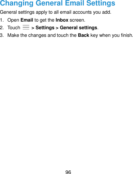  96 Changing General Email Settings General settings apply to all email accounts you add. 1.  Open Email to get the Inbox screen. 2.  Touch   &gt; Settings &gt; General settings. 3.  Make the changes and touch the Back key when you finish. 