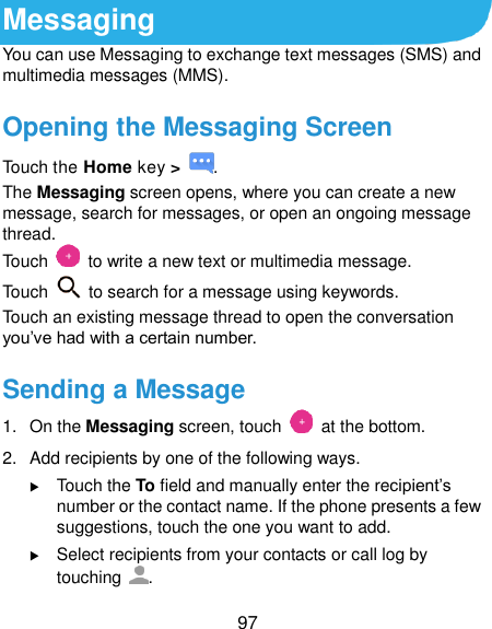  97 Messaging You can use Messaging to exchange text messages (SMS) and multimedia messages (MMS). Opening the Messaging Screen Touch the Home key &gt;  . The Messaging screen opens, where you can create a new message, search for messages, or open an ongoing message thread. Touch    to write a new text or multimedia message. Touch    to search for a message using keywords. Touch an existing message thread to open the conversation you’ve had with a certain number.   Sending a Message 1.  On the Messaging screen, touch    at the bottom. 2.  Add recipients by one of the following ways.  Touch the To field and manually enter the recipient’s number or the contact name. If the phone presents a few suggestions, touch the one you want to add.  Select recipients from your contacts or call log by touching  . 
