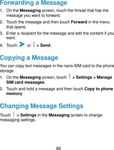  99 Forwarding a Message 1.  On the Messaging screen, touch the thread that has the message you want to forward. 2.  Touch the message and then touch Forward in the menu that opens. 3.  Enter a recipient for the message and edit the content if you want. 4.  Touch    or   &gt; Send. Copying a Message You can copy text messages in the nano-SIM card to the phone storage. 1.  On the Messaging screen, touch    &gt; Settings &gt; Manage SIM card messages. 2.  Touch and hold a message and then touch Copy to phone memory. Changing Message Settings Touch    &gt; Settings in the Messaging screen to change messaging settings.  
