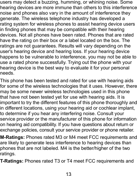  13 users may detect a buzzing, humming, or whining noise. Some hearing devices are more immune than others to this interference noise and phones also vary in the amount of interference they generate. The wireless telephone industry has developed a rating system for wireless phones to assist hearing device users in finding phones that may be compatible with their hearing devices. Not all phones have been rated. Phones that are rated have the rating on their box or a label located on the box. The ratings are not guarantees. Results will vary depending on the user&apos;s hearing device and hearing loss. If your hearing device happens to be vulnerable to interference, you may not be able to use a rated phone successfully. Trying out the phone with your hearing device is the best way to evaluate it for your personal needs. This phone has been tested and rated for use with hearing aids for some of the wireless technologies that it uses. However, there may be some newer wireless technologies used in this phone that have not been tested yet for use with hearing aids. It is important to try the different features of this phone thoroughly and in different locations, using your hearing aid or cochlear implant, to determine if you hear any interfering noise. Consult your service provider or the manufacturer of this phone for information on hearing aid compatibility. If you have questions about return or exchange policies, consult your service provider or phone retailer. M-Ratings: Phones rated M3 or M4 meet FCC requirements and are likely to generate less interference to hearing devices than phones that are not labeled. M4 is the better/higher of the two ratings.   T-Ratings: Phones rated T3 or T4 meet FCC requirements and 