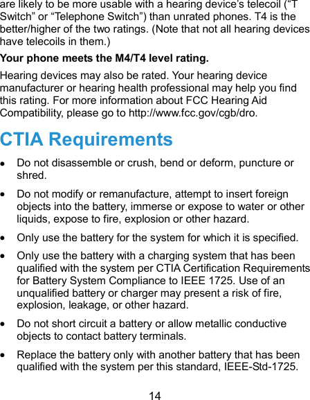  14 are likely to be more usable with a hearing device’s telecoil (“T Switch” or “Telephone Switch”) than unrated phones. T4 is the better/higher of the two ratings. (Note that not all hearing devices have telecoils in them.)     Your phone meets the M4/T4 level rating. Hearing devices may also be rated. Your hearing device manufacturer or hearing health professional may help you find this rating. For more information about FCC Hearing Aid Compatibility, please go to http://www.fcc.gov/cgb/dro. CTIA Requirements  Do not disassemble or crush, bend or deform, puncture or shred.  Do not modify or remanufacture, attempt to insert foreign objects into the battery, immerse or expose to water or other liquids, expose to fire, explosion or other hazard.  Only use the battery for the system for which it is specified.  Only use the battery with a charging system that has been qualified with the system per CTIA Certification Requirements for Battery System Compliance to IEEE 1725. Use of an unqualified battery or charger may present a risk of fire, explosion, leakage, or other hazard.  Do not short circuit a battery or allow metallic conductive objects to contact battery terminals.  Replace the battery only with another battery that has been qualified with the system per this standard, IEEE-Std-1725. 