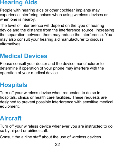  22 Hearing Aids People with hearing aids or other cochlear implants may experience interfering noises when using wireless devices or when one is nearby. The level of interference will depend on the type of hearing device and the distance from the interference source. Increasing the separation between them may reduce the interference. You may also consult your hearing aid manufacturer to discuss alternatives. Medical Devices Please consult your doctor and the device manufacturer to determine if operation of your phone may interfere with the operation of your medical device. Hospitals Turn off your wireless device when requested to do so in hospitals, clinics or health care facilities. These requests are designed to prevent possible interference with sensitive medical equipment. Aircraft Turn off your wireless device whenever you are instructed to do so by airport or airline staff. Consult the airline staff about the use of wireless devices 