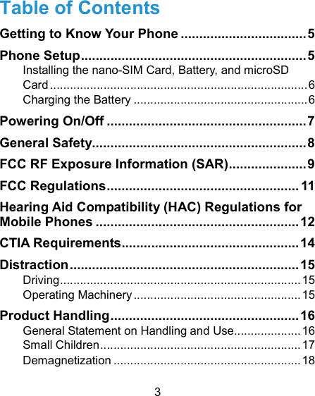  3 Table of Contents Getting to Know Your Phone .................................. 5 Phone Setup ............................................................. 5 Installing the nano-SIM Card, Battery, and microSD Card ............................................................................. 6 Charging the Battery .................................................... 6 Powering On/Off ...................................................... 7 General Safety.......................................................... 8 FCC RF Exposure Information (SAR) ..................... 9 FCC Regulations .................................................... 11 Hearing Aid Compatibility (HAC) Regulations for Mobile Phones ....................................................... 12 CTIA Requirements ................................................ 14 Distraction .............................................................. 15 Driving ........................................................................ 15 Operating Machinery .................................................. 15 Product Handling ................................................... 16 General Statement on Handling and Use .................... 16 Small Children ............................................................ 17 Demagnetization ........................................................ 18 