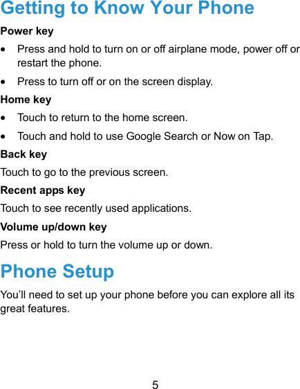  5 Getting to Know Your Phone Power key  Press and hold to turn on or off airplane mode, power off or restart the phone.  Press to turn off or on the screen display. Home key  Touch to return to the home screen.  Touch and hold to use Google Search or Now on Tap. Back key Touch to go to the previous screen. Recent apps key Touch to see recently used applications. Volume up/down key Press or hold to turn the volume up or down. Phone Setup You’ll need to set up your phone before you can explore all its great features. 