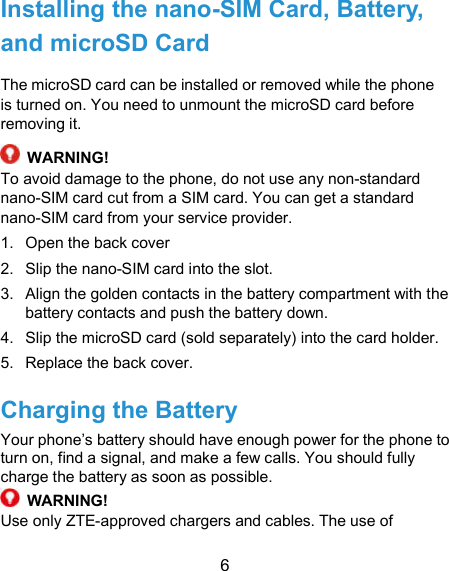  6 Installing the nano-SIM Card, Battery, and microSD Card The microSD card can be installed or removed while the phone is turned on. You need to unmount the microSD card before removing it.  WARNING! To avoid damage to the phone, do not use any non-standard nano-SIM card cut from a SIM card. You can get a standard nano-SIM card from your service provider. 1.  Open the back cover   2.  Slip the nano-SIM card into the slot. 3.  Align the golden contacts in the battery compartment with the battery contacts and push the battery down. 4.  Slip the microSD card (sold separately) into the card holder. 5.  Replace the back cover. Charging the Battery Your phone’s battery should have enough power for the phone to turn on, find a signal, and make a few calls. You should fully charge the battery as soon as possible.  WARNING! Use only ZTE-approved chargers and cables. The use of 