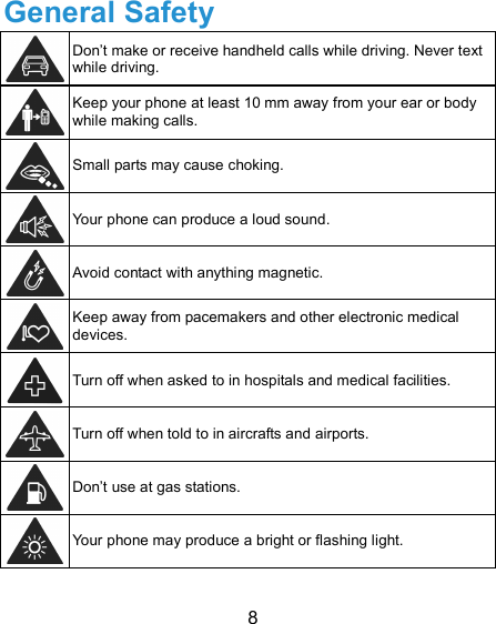  8 General Safety  Don’t make or receive handheld calls while driving. Never text while driving.  Keep your phone at least 10 mm away from your ear or body while making calls.  Small parts may cause choking.  Your phone can produce a loud sound.  Avoid contact with anything magnetic.  Keep away from pacemakers and other electronic medical devices.  Turn off when asked to in hospitals and medical facilities.  Turn off when told to in aircrafts and airports.  Don’t use at gas stations.  Your phone may produce a bright or flashing light. 