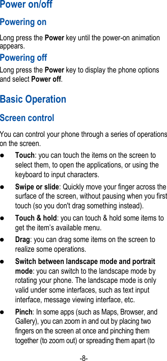  -8- Power on/off   Powering on   Long press the Power key until the power-on animation appears. Powering off Long press the Power key to display the phone options and select Power off.   Basic Operation Screen control You can control your phone through a series of operations on the screen.    Touch: you can touch the items on the screen to select them, to open the applications, or using the keyboard to input characters.  Swipe or slide: Quickly move your finger across the surface of the screen, without pausing when you first touch (so you don&apos;t drag something instead).    Touch &amp; hold: you can touch &amp; hold some items to get the item’s available menu.    Drag: you can drag some items on the screen to realize some operations.  Switch between landscape mode and portrait mode: you can switch to the landscape mode by rotating your phone. The landscape mode is only valid under some interfaces, such as text input interface, message viewing interface, etc.    Pinch: In some apps (such as Maps, Browser, and Gallery), you can zoom in and out by placing two fingers on the screen at once and pinching them together (to zoom out) or spreading them apart (to 