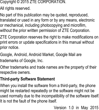   Copyright ©  2015 ZTE CORPORATION. All rights reserved. No part of this publication may be quoted, reproduced, translated or used in any form or by any means, electronic or mechanical, including photocopying and microfilm, without the prior written permission of ZTE Corporation. ZTE Corporation reserves the right to make modifications on print errors or update specifications in this manual without prior notice. Google, Android, Android Market, Google Mail are trademarks of Google, Inc. Other trademarks and trade names are the property of their respective owners. Third-party Software Statement   When you install the software from a third-party, the phone might be restarted repeatedly or the software might not be used normally due to the incompatibility of the software itself. It is not the fault of the phone itself.   Version  1.0  in  May  2015   