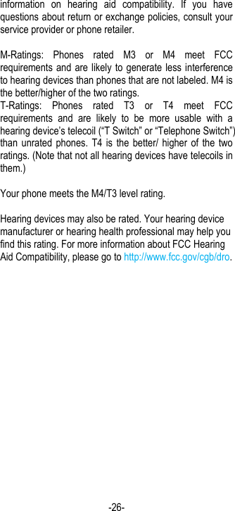 -26- information  on  hearing  aid  compatibility.  If  you  have questions about return or exchange policies, consult your service provider or phone retailer.  M-Ratings:  Phones  rated  M3  or  M4  meet  FCC requirements and are likely  to generate less interference to hearing devices than phones that are not labeled. M4 is the better/higher of the two ratings.   T-Ratings:  Phones  rated  T3  or  T4  meet  FCC requirements  and  are  likely  to  be  more  usable  with  a hearing device’s telecoil (“T Switch” or “Telephone Switch”) than  unrated phones.  T4 is  the better/  higher of  the two ratings. (Note that not all hearing devices have telecoils in them.)      Your phone meets the M4/T3 level rating.  Hearing devices may also be rated. Your hearing device manufacturer or hearing health professional may help you find this rating. For more information about FCC Hearing Aid Compatibility, please go to http://www.fcc.gov/cgb/dro.  