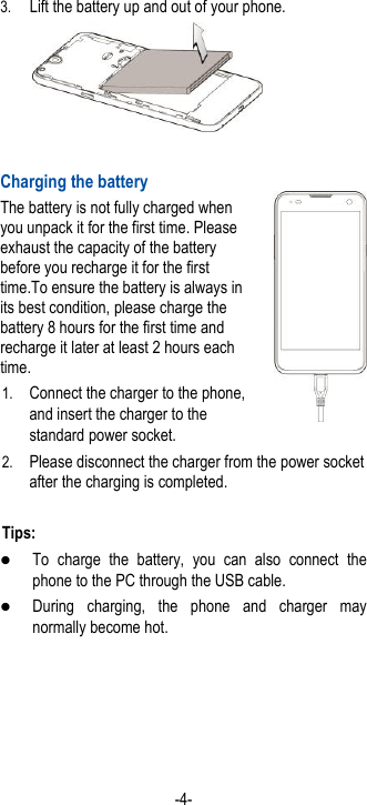  -4- 3. Lift the battery up and out of your phone.   Charging the battery The battery is not fully charged when you unpack it for the first time. Please exhaust the capacity of the battery before you recharge it for the first time.To ensure the battery is always in its best condition, please charge the battery 8 hours for the first time and recharge it later at least 2 hours each time. 1. Connect the charger to the phone, and insert the charger to the standard power socket. 2. Please disconnect the charger from the power socket after the charging is completed.  Tips:  To  charge  the  battery,  you  can  also  connect  the phone to the PC through the USB cable.  During  charging,  the  phone  and  charger  may normally become hot.  