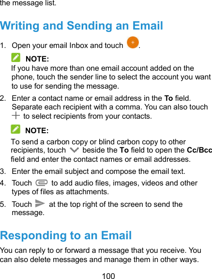  100 the message list. Writing and Sending an Email 1.  Open your email Inbox and touch  .  NOTE: If you have more than one email account added on the phone, touch the sender line to select the account you want to use for sending the message. 2.  Enter a contact name or email address in the To field. Separate each recipient with a comma. You can also touch   to select recipients from your contacts.  NOTE: To send a carbon copy or blind carbon copy to other recipients, touch    beside the To field to open the Cc/Bcc field and enter the contact names or email addresses. 3.  Enter the email subject and compose the email text. 4.  Touch   to add audio files, images, videos and other types of files as attachments. 5.  Touch   at the top right of the screen to send the message. Responding to an Email You can reply to or forward a message that you receive. You can also delete messages and manage them in other ways. 