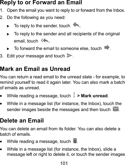  101 Reply to or Forward an Email 1.  Open the email you want to reply to or forward from the Inbox. 2.  Do the following as you need:    To reply to the sender, touch  .  To reply to the sender and all recipients of the original email, touch  .  To forward the email to someone else, touch  . 3.  Edit your message and touch  . Mark an Email as Unread You can return a read email to the unread state - for example, to remind yourself to read it again later. You can also mark a batch of emails as unread.  While reading a message, touch    &gt; Mark unread.  While in a message list (for instance, the Inbox), touch the sender images beside the messages and then touch  . Delete an Email You can delete an email from its folder. You can also delete a batch of emails.  While reading a message, touch  .  While in a message list (for instance, the Inbox), slide a message left or right to delete it, or touch the sender images 
