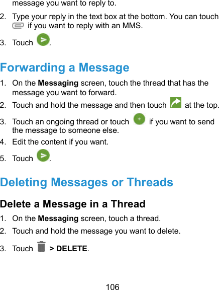  106 message you want to reply to. 2.  Type your reply in the text box at the bottom. You can touch   if you want to reply with an MMS. 3.  Touch  . Forwarding a Message 1.  On the Messaging screen, touch the thread that has the message you want to forward. 2.  Touch and hold the message and then touch   at the top. 3.  Touch an ongoing thread or touch    if you want to send the message to someone else. 4.  Edit the content if you want. 5.  Touch  .   Deleting Messages or Threads Delete a Message in a Thread 1.  On the Messaging screen, touch a thread. 2.  Touch and hold the message you want to delete. 3.  Touch    &gt; DELETE. 