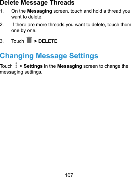  107 Delete Message Threads 1.  On the Messaging screen, touch and hold a thread you want to delete. 2.  If there are more threads you want to delete, touch them one by one. 3.  Touch   &gt; DELETE. Changing Message Settings Touch    &gt; Settings in the Messaging screen to change the messaging settings.  