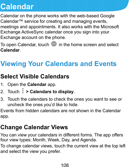  108 Calendar Calendar on the phone works with the web-based Google Calendar™ service for creating and managing events, meetings and appointments. It also works with the Microsoft Exchange ActiveSync calendar once you sign into your Exchange account on the phone. To open Calendar, touch   in the home screen and select Calendar.   Viewing Your Calendars and Events Select Visible Calendars 1.  Open the Calendar app. 2.  Touch    &gt; Calendars to display. 3.  Touch the calendars to check the ones you want to see or uncheck the ones you’d like to hide. Events from hidden calendars are not shown in the Calendar app. Change Calendar Views You can view your calendars in different forms. The app offers four view types: Month, Week, Day, and Agenda. To change calendar views, touch the current view at the top left and select the view you prefer.   