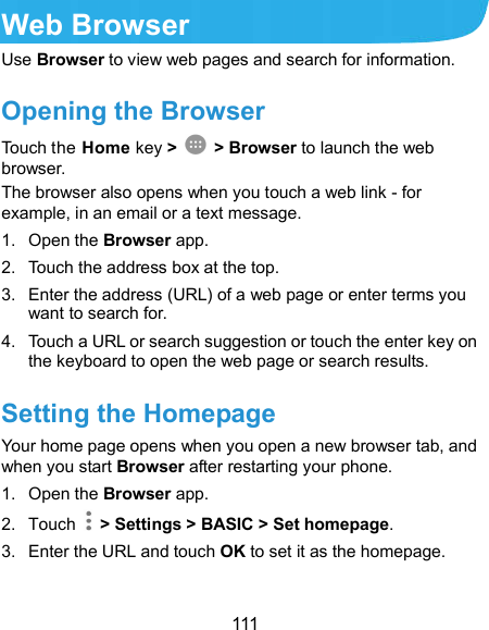  111 Web Browser Use Browser to view web pages and search for information. Opening the Browser Touch the Home key &gt;   &gt; Browser to launch the web browser. The browser also opens when you touch a web link - for example, in an email or a text message. 1.  Open the Browser app. 2.  Touch the address box at the top. 3.  Enter the address (URL) of a web page or enter terms you want to search for. 4.  Touch a URL or search suggestion or touch the enter key on the keyboard to open the web page or search results. Setting the Homepage Your home page opens when you open a new browser tab, and when you start Browser after restarting your phone. 1.  Open the Browser app. 2.  Touch    &gt; Settings &gt; BASIC &gt; Set homepage. 3.  Enter the URL and touch OK to set it as the homepage. 