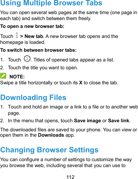  112 Using Multiple Browser Tabs You can open several web pages at the same time (one page in each tab) and switch between them freely. To open a new browser tab: Touch    &gt; New tab. A new browser tab opens and the homepage is loaded. To switch between browser tabs: 1.  Touch  . Titles of opened tabs appear as a list. 2.  Touch the title you want to open.  NOTE: Swipe a title horizontally or touch its X to close the tab. Downloading Files 1.  Touch and hold an image or a link to a file or to another web page.   2.  In the menu that opens, touch Save image or Save link. The downloaded files are saved to your phone. You can view or open them in the Downloads app. Changing Browser Settings You can configure a number of settings to customize the way you browse the web, including several that you can use to 