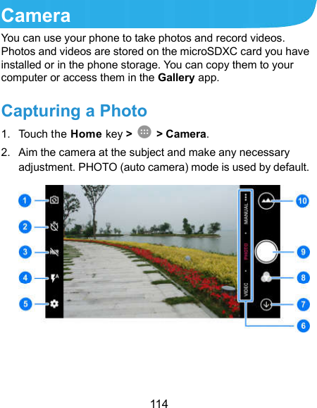  114 Camera You can use your phone to take photos and record videos. Photos and videos are stored on the microSDXC card you have installed or in the phone storage. You can copy them to your computer or access them in the Gallery app. Capturing a Photo 1.  Touch the Home key &gt;   &gt; Camera. 2.  Aim the camera at the subject and make any necessary adjustment. PHOTO (auto camera) mode is used by default.    