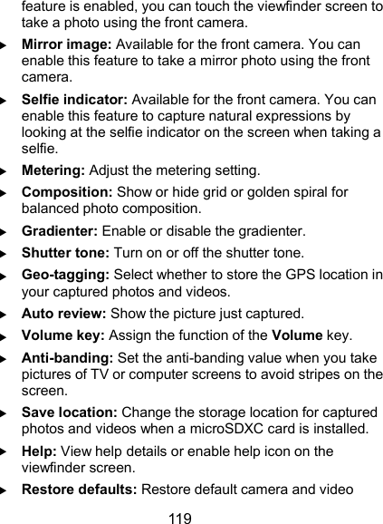  119 feature is enabled, you can touch the viewfinder screen to take a photo using the front camera.  Mirror image: Available for the front camera. You can enable this feature to take a mirror photo using the front camera.  Selfie indicator: Available for the front camera. You can enable this feature to capture natural expressions by looking at the selfie indicator on the screen when taking a selfie.  Metering: Adjust the metering setting.  Composition: Show or hide grid or golden spiral for balanced photo composition.  Gradienter: Enable or disable the gradienter.  Shutter tone: Turn on or off the shutter tone.  Geo-tagging: Select whether to store the GPS location in your captured photos and videos.  Auto review: Show the picture just captured.  Volume key: Assign the function of the Volume key.  Anti-banding: Set the anti-banding value when you take pictures of TV or computer screens to avoid stripes on the screen.  Save location: Change the storage location for captured photos and videos when a microSDXC card is installed.  Help: View help details or enable help icon on the viewfinder screen.  Restore defaults: Restore default camera and video 