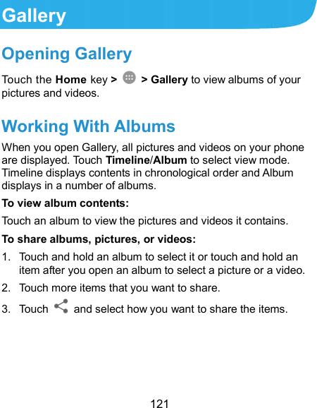  121 Gallery Opening Gallery Touch the Home key &gt;    &gt; Gallery to view albums of your pictures and videos. Working With Albums When you open Gallery, all pictures and videos on your phone are displayed. Touch Timeline/Album to select view mode. Timeline displays contents in chronological order and Album displays in a number of albums.   To view album contents: Touch an album to view the pictures and videos it contains. To share albums, pictures, or videos: 1.  Touch and hold an album to select it or touch and hold an item after you open an album to select a picture or a video. 2.  Touch more items that you want to share. 3.  Touch    and select how you want to share the items.     