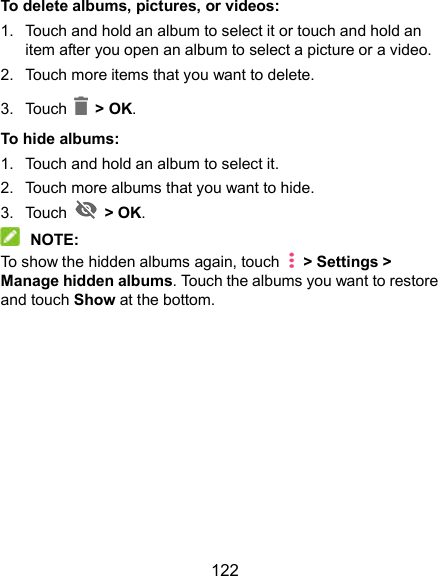  122 To delete albums, pictures, or videos: 1.  Touch and hold an album to select it or touch and hold an item after you open an album to select a picture or a video. 2.  Touch more items that you want to delete. 3.  Touch    &gt; OK. To hide albums: 1.  Touch and hold an album to select it. 2.  Touch more albums that you want to hide. 3.  Touch    &gt; OK.  NOTE: To show the hidden albums again, touch    &gt; Settings &gt; Manage hidden albums. Touch the albums you want to restore and touch Show at the bottom.           
