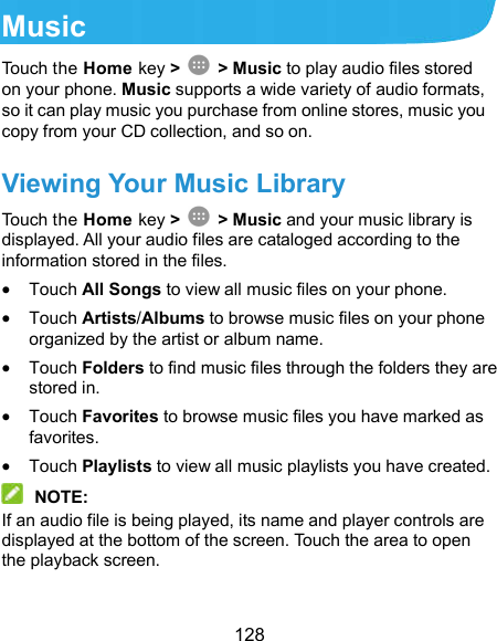  128 Music Touch the Home key &gt;    &gt; Music to play audio files stored on your phone. Music supports a wide variety of audio formats, so it can play music you purchase from online stores, music you copy from your CD collection, and so on. Viewing Your Music Library Touch the Home key &gt;    &gt; Music and your music library is displayed. All your audio files are cataloged according to the information stored in the files.  Touch All Songs to view all music files on your phone.  Touch Artists/Albums to browse music files on your phone organized by the artist or album name.  Touch Folders to find music files through the folders they are stored in.  Touch Favorites to browse music files you have marked as favorites.  Touch Playlists to view all music playlists you have created.  NOTE: If an audio file is being played, its name and player controls are displayed at the bottom of the screen. Touch the area to open the playback screen. 