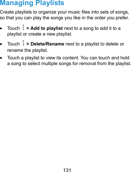  131 Managing Playlists Create playlists to organize your music files into sets of songs, so that you can play the songs you like in the order you prefer.  Touch   &gt; Add to playlist next to a song to add it to a playlist or create a new playlist.  Touch    &gt; Delete/Rename next to a playlist to delete or rename the playlist.  Touch a playlist to view its content. You can touch and hold a song to select multiple songs for removal from the playlist.  