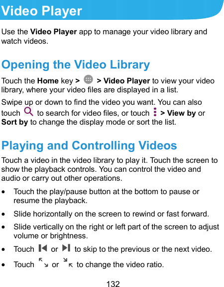 132 Video Player Use the Video Player app to manage your video library and watch videos. Opening the Video Library Touch the Home key &gt;    &gt; Video Player to view your video library, where your video files are displayed in a list. Swipe up or down to find the video you want. You can also touch    to search for video files, or touch    &gt; View by or Sort by to change the display mode or sort the list. Playing and Controlling Videos Touch a video in the video library to play it. Touch the screen to show the playback controls. You can control the video and audio or carry out other operations.  Touch the play/pause button at the bottom to pause or resume the playback.  Slide horizontally on the screen to rewind or fast forward.  Slide vertically on the right or left part of the screen to adjust volume or brightness.  Touch    or    to skip to the previous or the next video.  Touch    or    to change the video ratio. 