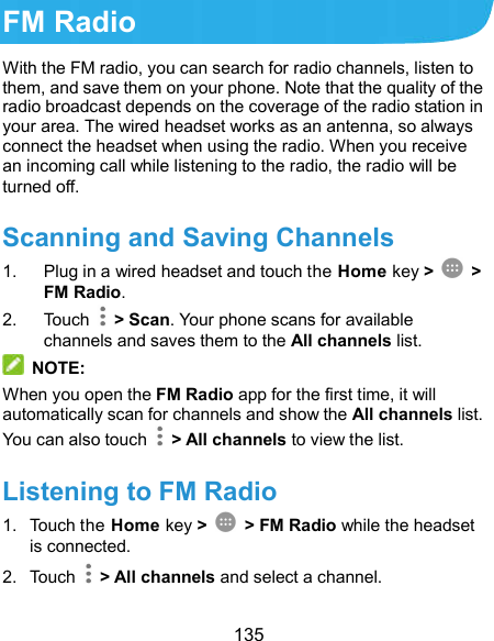  135 FM Radio With the FM radio, you can search for radio channels, listen to them, and save them on your phone. Note that the quality of the radio broadcast depends on the coverage of the radio station in your area. The wired headset works as an antenna, so always connect the headset when using the radio. When you receive an incoming call while listening to the radio, the radio will be turned off.   Scanning and Saving Channels 1.  Plug in a wired headset and touch the Home key &gt;    &gt; FM Radio.   2.  Touch    &gt; Scan. Your phone scans for available channels and saves them to the All channels list.  NOTE: When you open the FM Radio app for the first time, it will automatically scan for channels and show the All channels list. You can also touch    &gt; All channels to view the list. Listening to FM Radio 1.  Touch the Home key &gt;    &gt; FM Radio while the headset is connected. 2.  Touch    &gt; All channels and select a channel. 