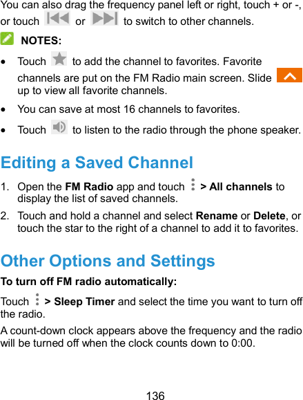  136 You can also drag the frequency panel left or right, touch + or -, or touch    or    to switch to other channels.  NOTES:  Touch    to add the channel to favorites. Favorite channels are put on the FM Radio main screen. Slide   up to view all favorite channels.  You can save at most 16 channels to favorites.  Touch    to listen to the radio through the phone speaker. Editing a Saved Channel 1.  Open the FM Radio app and touch    &gt; All channels to display the list of saved channels. 2.  Touch and hold a channel and select Rename or Delete, or touch the star to the right of a channel to add it to favorites. Other Options and Settings To turn off FM radio automatically: Touch    &gt; Sleep Timer and select the time you want to turn off the radio. A count-down clock appears above the frequency and the radio will be turned off when the clock counts down to 0:00.  