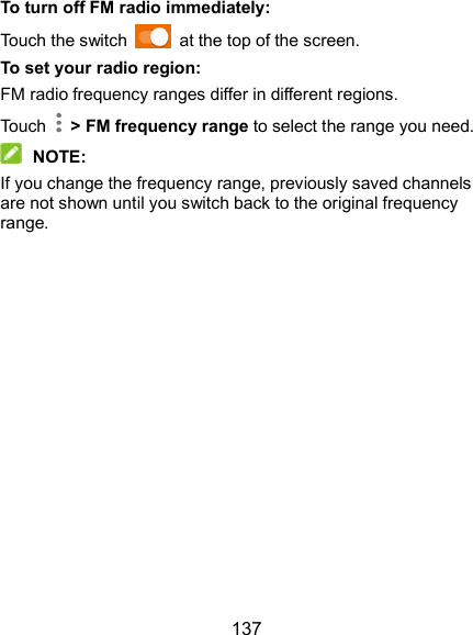  137 To turn off FM radio immediately: Touch the switch    at the top of the screen. To set your radio region: FM radio frequency ranges differ in different regions. Touch    &gt; FM frequency range to select the range you need.  NOTE: If you change the frequency range, previously saved channels are not shown until you switch back to the original frequency range. 