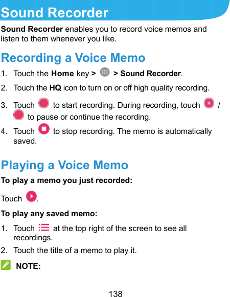  138 Sound Recorder Sound Recorder enables you to record voice memos and listen to them whenever you like. Recording a Voice Memo 1.  Touch the Home key &gt;    &gt; Sound Recorder. 2.  Touch the HQ icon to turn on or off high quality recording. 3.  Touch    to start recording. During recording, touch    /   to pause or continue the recording. 4.  Touch    to stop recording. The memo is automatically saved. Playing a Voice Memo To play a memo you just recorded: Touch  . To play any saved memo: 1.  Touch    at the top right of the screen to see all recordings. 2.  Touch the title of a memo to play it.  NOTE: 