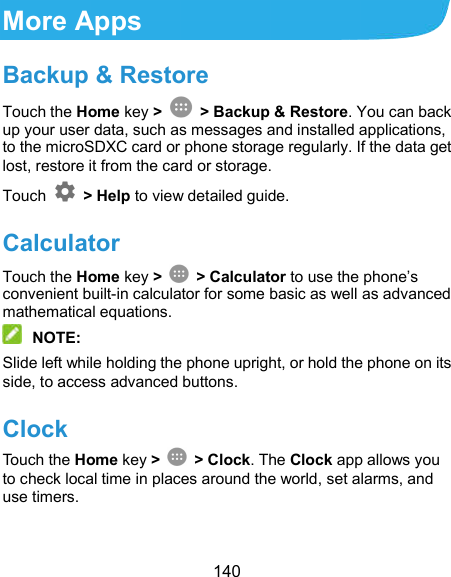  140 More Apps Backup &amp; Restore Touch the Home key &gt;   &gt; Backup &amp; Restore. You can back up your user data, such as messages and installed applications, to the microSDXC card or phone storage regularly. If the data get lost, restore it from the card or storage. Touch    &gt; Help to view detailed guide. Calculator Touch the Home key &gt;    &gt; Calculator to use the phone’s convenient built-in calculator for some basic as well as advanced mathematical equations.  NOTE: Slide left while holding the phone upright, or hold the phone on its side, to access advanced buttons. Clock Touch the Home key &gt;    &gt; Clock. The Clock app allows you to check local time in places around the world, set alarms, and use timers. 