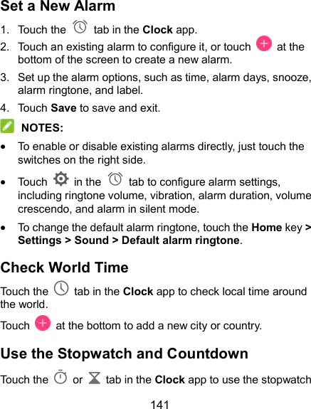  141 Set a New Alarm 1.  Touch the   tab in the Clock app. 2.  Touch an existing alarm to configure it, or touch    at the bottom of the screen to create a new alarm. 3.  Set up the alarm options, such as time, alarm days, snooze, alarm ringtone, and label. 4.  Touch Save to save and exit.  NOTES:  To enable or disable existing alarms directly, just touch the switches on the right side.  Touch    in the   tab to configure alarm settings, including ringtone volume, vibration, alarm duration, volume crescendo, and alarm in silent mode.  To change the default alarm ringtone, touch the Home key &gt; Settings &gt; Sound &gt; Default alarm ringtone. Check World Time Touch the   tab in the Clock app to check local time around the world. Touch    at the bottom to add a new city or country. Use the Stopwatch and Countdown Touch the   or    tab in the Clock app to use the stopwatch 